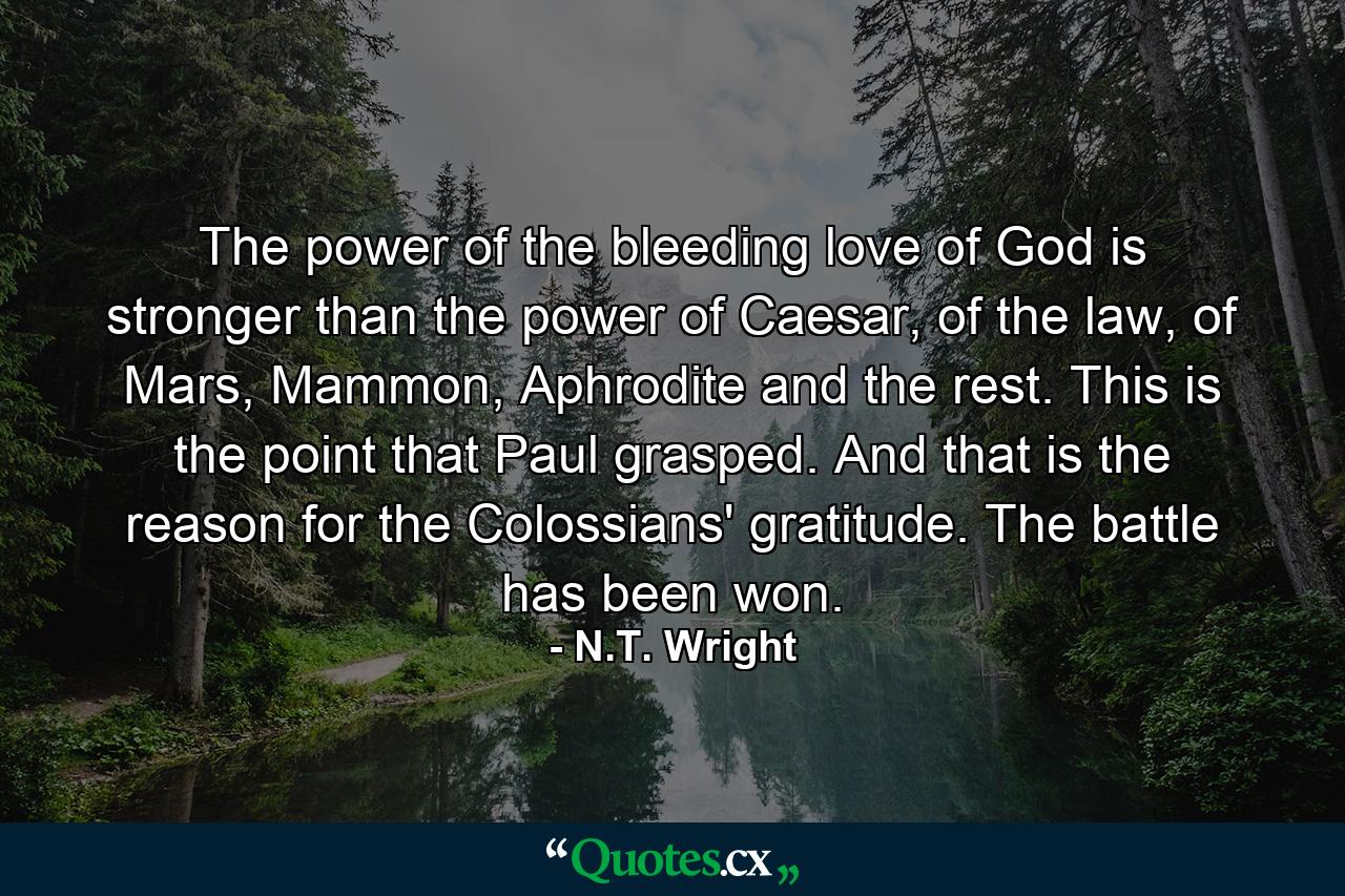 The power of the bleeding love of God is stronger than the power of Caesar, of the law, of Mars, Mammon, Aphrodite and the rest. This is the point that Paul grasped. And that is the reason for the Colossians' gratitude. The battle has been won. - Quote by N.T. Wright