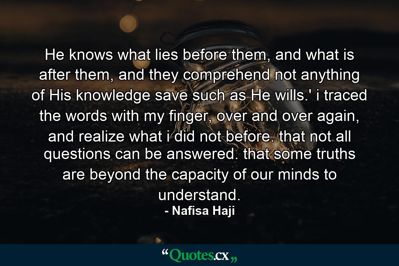 He knows what lies before them, and what is after them, and they comprehend not anything of His knowledge save such as He wills.' i traced the words with my finger, over and over again, and realize what i did not before. that not all questions can be answered. that some truths are beyond the capacity of our minds to understand. - Quote by Nafisa Haji