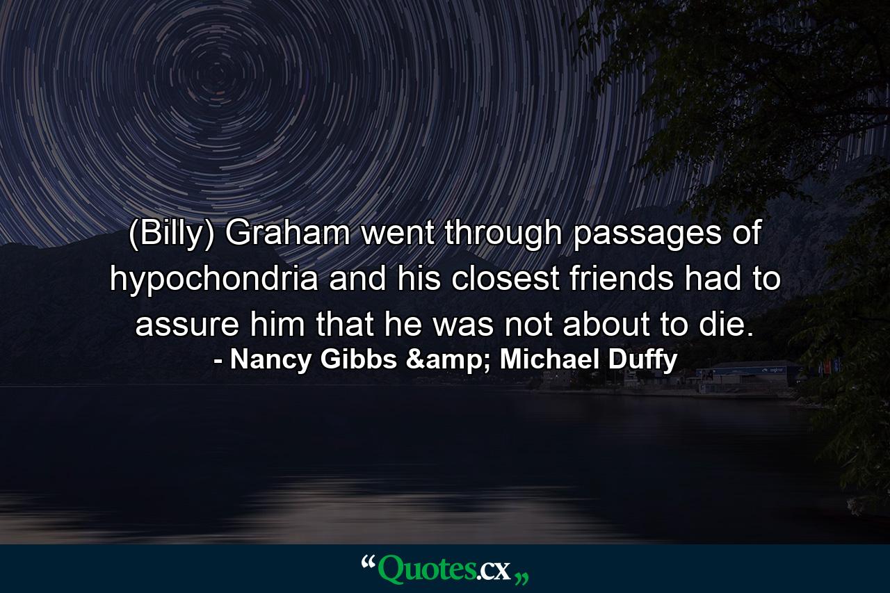 (Billy) Graham went through passages of hypochondria and his closest friends had to assure him that he was not about to die. - Quote by Nancy Gibbs & Michael Duffy