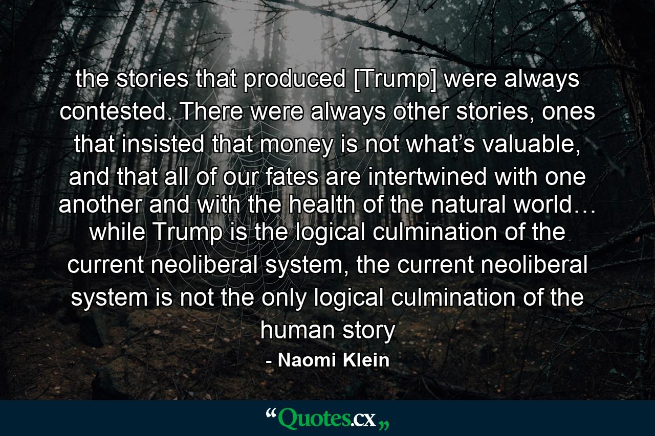 the stories that produced [Trump] were always contested. There were always other stories, ones that insisted that money is not what’s valuable, and that all of our fates are intertwined with one another and with the health of the natural world… while Trump is the logical culmination of the current neoliberal system, the current neoliberal system is not the only logical culmination of the human story - Quote by Naomi Klein