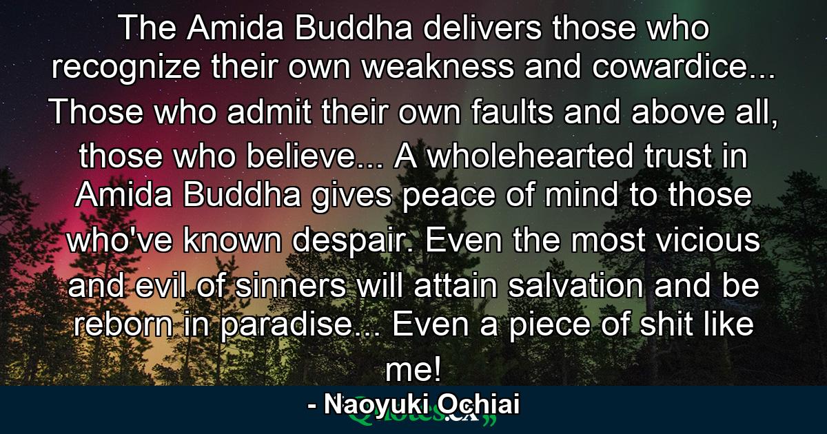 The Amida Buddha delivers those who recognize their own weakness and cowardice... Those who admit their own faults and above all, those who believe... A wholehearted trust in Amida Buddha gives peace of mind to those who've known despair. Even the most vicious and evil of sinners will attain salvation and be reborn in paradise... Even a piece of shit like me! - Quote by Naoyuki Ochiai