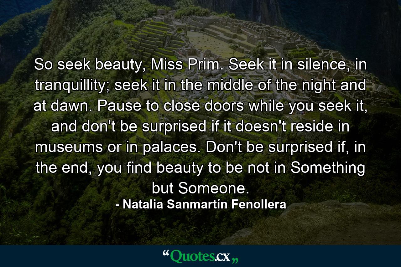 So seek beauty, Miss Prim. Seek it in silence, in tranquillity; seek it in the middle of the night and at dawn. Pause to close doors while you seek it, and don't be surprised if it doesn't reside in museums or in palaces. Don't be surprised if, in the end, you find beauty to be not in Something but Someone. - Quote by Natalia Sanmartín Fenollera