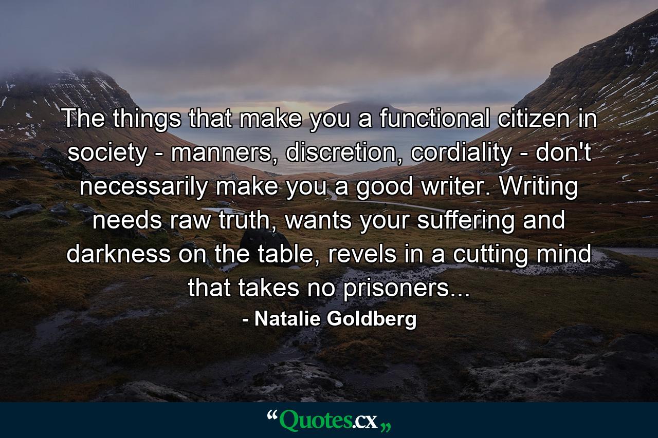 The things that make you a functional citizen in society - manners, discretion, cordiality - don't necessarily make you a good writer. Writing needs raw truth, wants your suffering and darkness on the table, revels in a cutting mind that takes no prisoners... - Quote by Natalie Goldberg