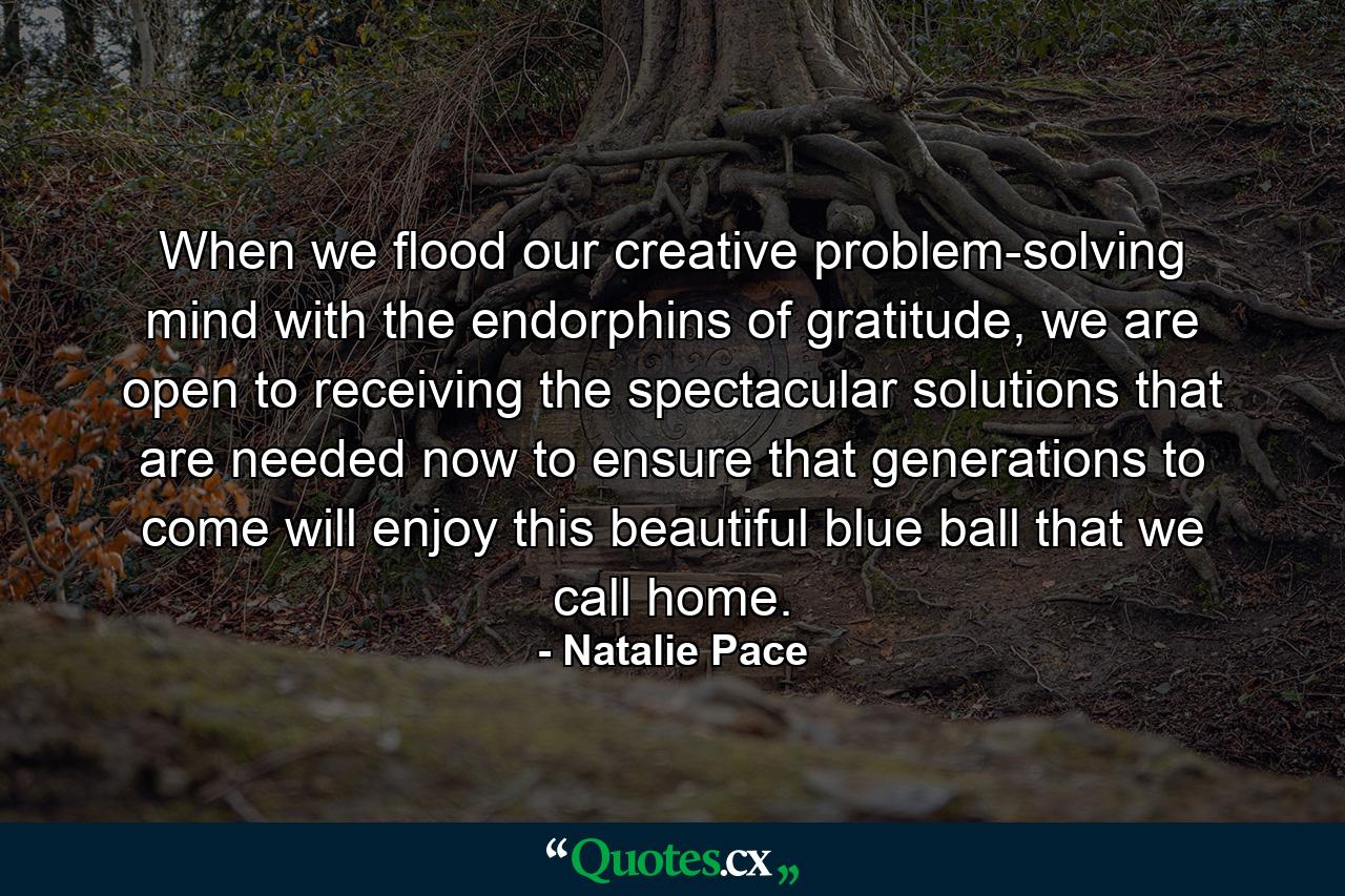 When we flood our creative problem-solving mind with the endorphins of gratitude, we are open to receiving the spectacular solutions that are needed now to ensure that generations to come will enjoy this beautiful blue ball that we call home. - Quote by Natalie Pace