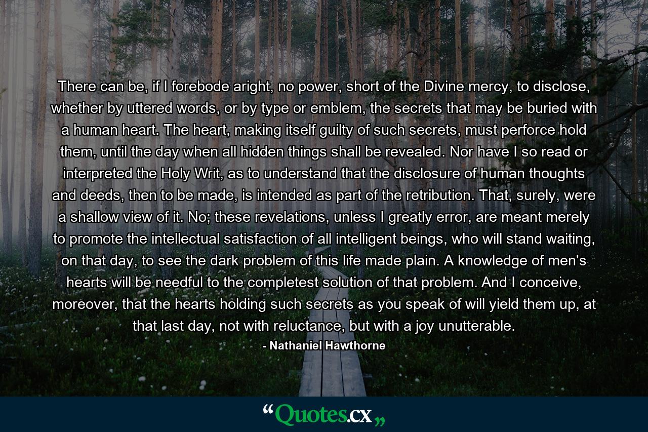 There can be, if I forebode aright, no power, short of the Divine mercy, to disclose, whether by uttered words, or by type or emblem, the secrets that may be buried with a human heart. The heart, making itself guilty of such secrets, must perforce hold them, until the day when all hidden things shall be revealed. Nor have I so read or interpreted the Holy Writ, as to understand that the disclosure of human thoughts and deeds, then to be made, is intended as part of the retribution. That, surely, were a shallow view of it. No; these revelations, unless I greatly error, are meant merely to promote the intellectual satisfaction of all intelligent beings, who will stand waiting, on that day, to see the dark problem of this life made plain. A knowledge of men's hearts will be needful to the completest solution of that problem. And I conceive, moreover, that the hearts holding such secrets as you speak of will yield them up, at that last day, not with reluctance, but with a joy unutterable. - Quote by Nathaniel Hawthorne