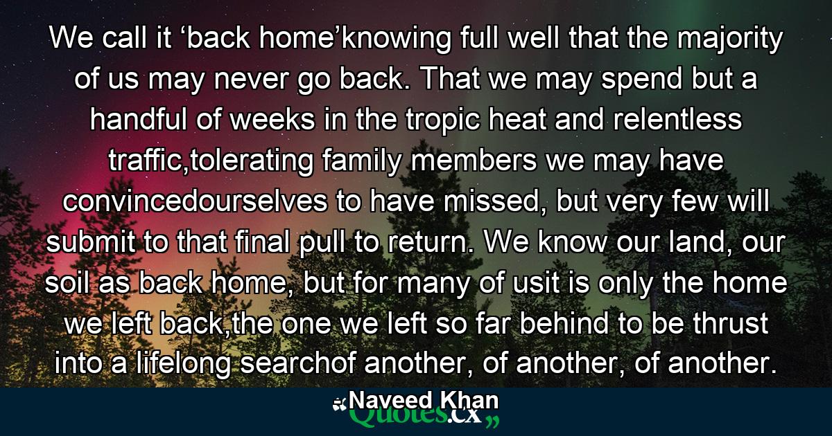 We call it ‘back home’knowing full well that the majority of us may never go back. That we may spend but a handful of weeks in the tropic heat and relentless traffic,tolerating family members we may have convincedourselves to have missed, but very few will submit to that final pull to return. We know our land, our soil as back home, but for many of usit is only the home we left back,the one we left so far behind to be thrust into a lifelong searchof another, of another, of another. - Quote by Naveed Khan