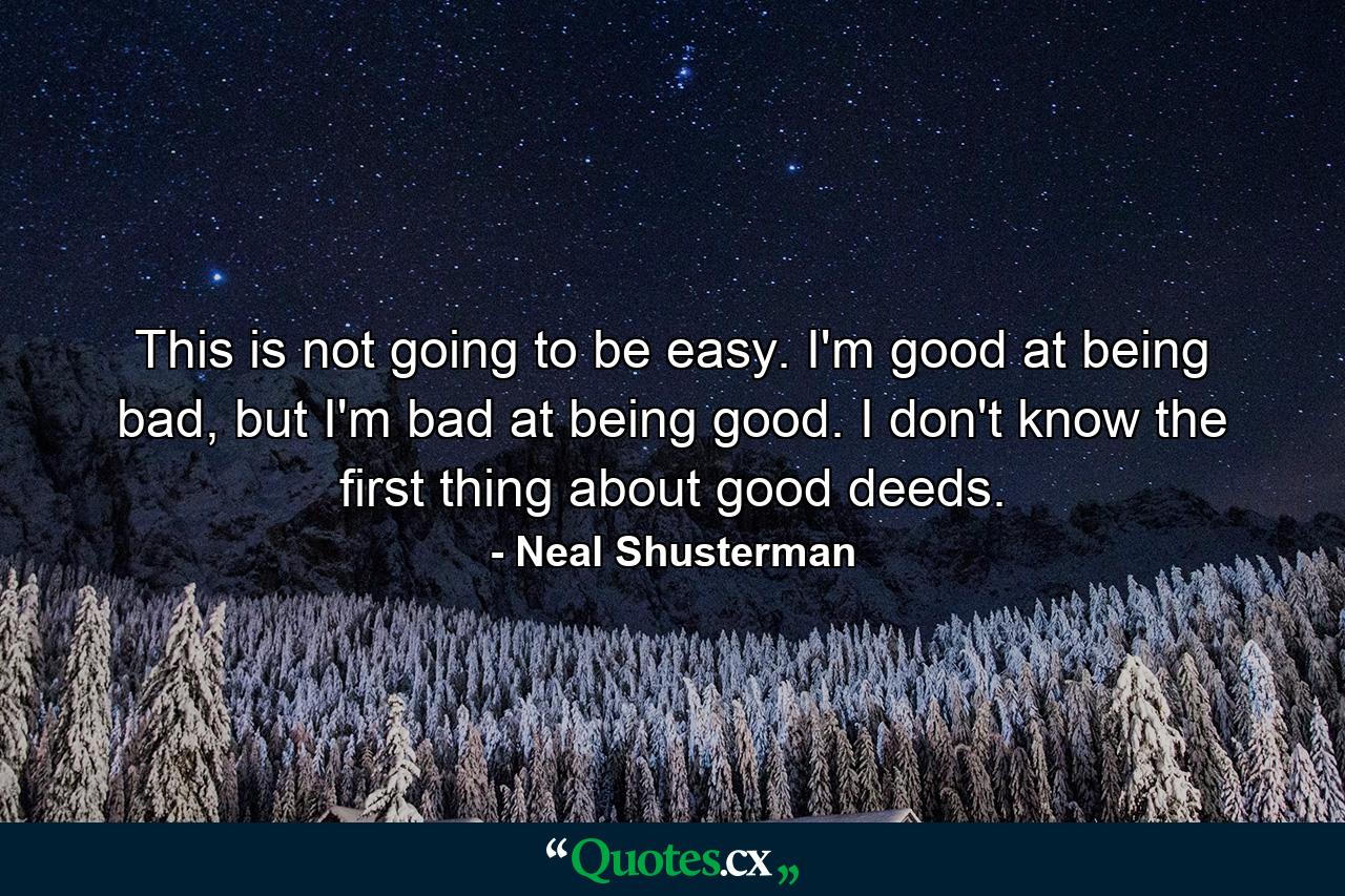 This is not going to be easy. I'm good at being bad, but I'm bad at being good. I don't know the first thing about good deeds. - Quote by Neal Shusterman