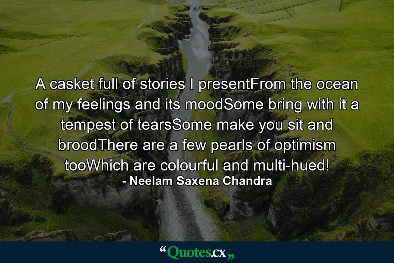 A casket full of stories I presentFrom the ocean of my feelings and its moodSome bring with it a tempest of tearsSome make you sit and broodThere are a few pearls of optimism tooWhich are colourful and multi-hued! - Quote by Neelam Saxena Chandra