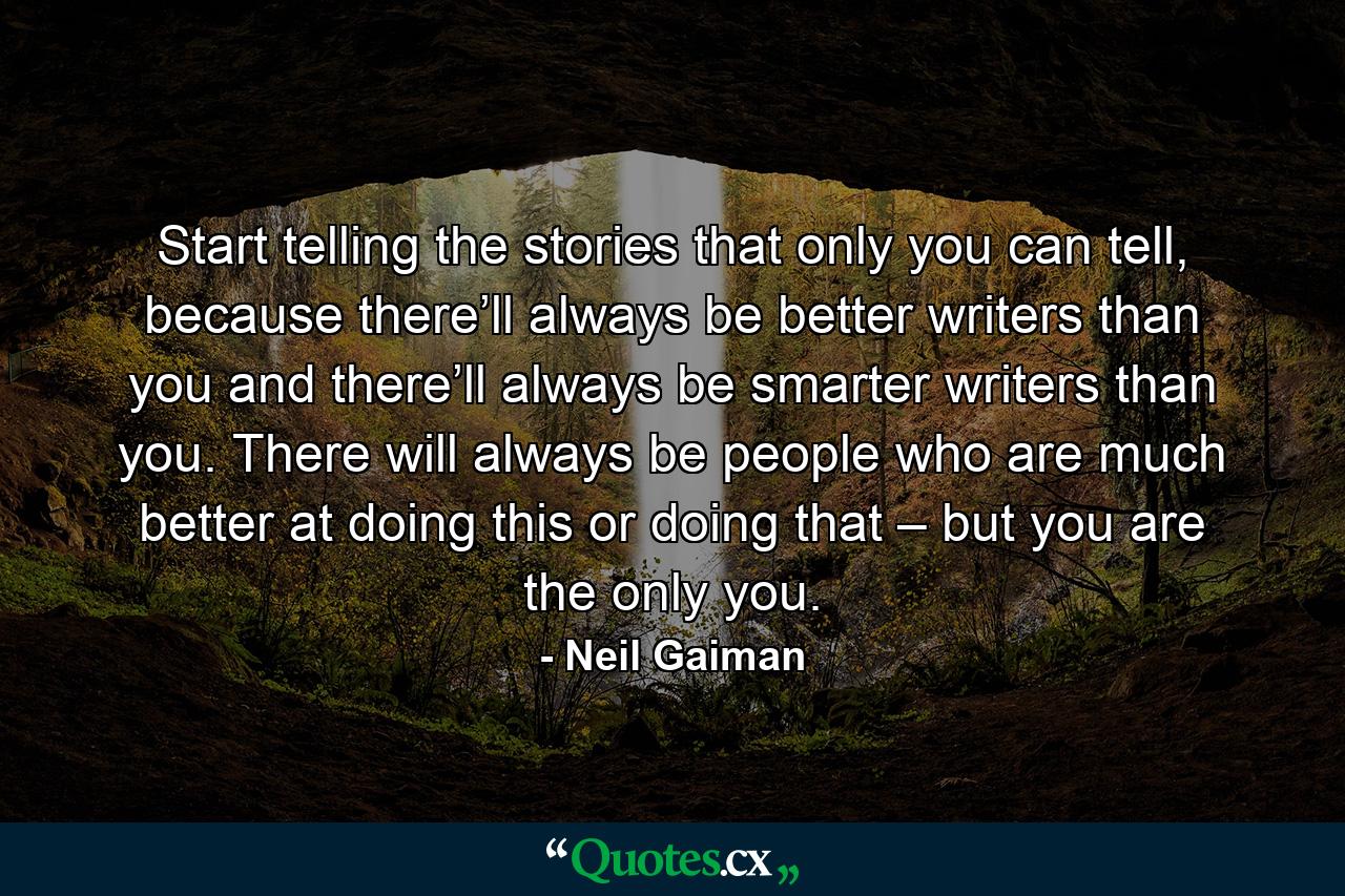 Start telling the stories that only you can tell, because there’ll always be better writers than you and there’ll always be smarter writers than you. There will always be people who are much better at doing this or doing that – but you are the only you. - Quote by Neil Gaiman