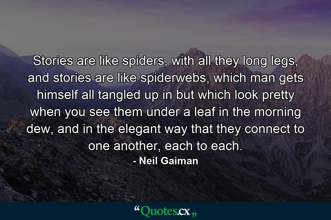 Stories are like spiders, with all they long legs, and stories are like spiderwebs, which man gets himself all tangled up in but which look pretty when you see them under a leaf in the morning dew, and in the elegant way that they connect to one another, each to each. - Quote by Neil Gaiman