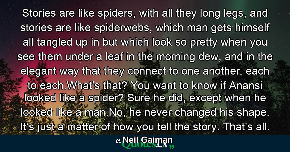 Stories are like spiders, with all they long legs, and stories are like spiderwebs, which man gets himself all tangled up in but which look so pretty when you see them under a leaf in the morning dew, and in the elegant way that they connect to one another, each to each.What’s that? You want to know if Anansi looked like a spider? Sure he did, except when he looked like a man.No, he never changed his shape. It’s just a matter of how you tell the story. That’s all. - Quote by Neil Gaiman