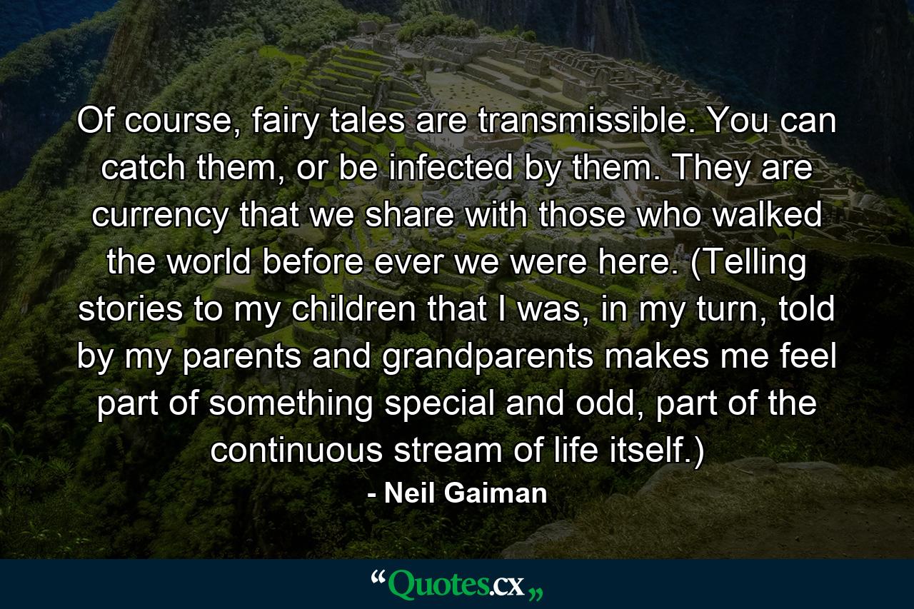 Of course, fairy tales are transmissible. You can catch them, or be infected by them. They are currency that we share with those who walked the world before ever we were here. (Telling stories to my children that I was, in my turn, told by my parents and grandparents makes me feel part of something special and odd, part of the continuous stream of life itself.) - Quote by Neil Gaiman