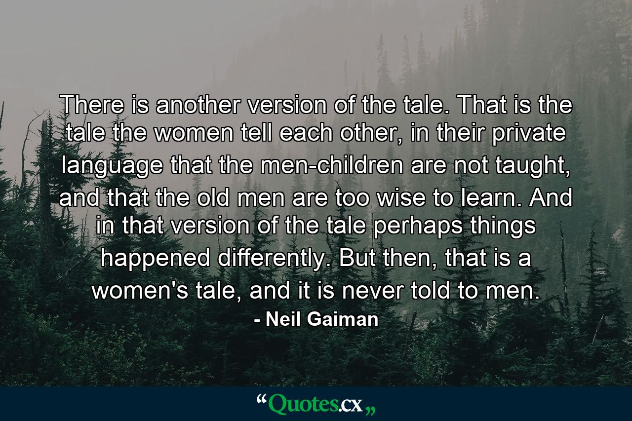 There is another version of the tale. That is the tale the women tell each other, in their private language that the men-children are not taught, and that the old men are too wise to learn. And in that version of the tale perhaps things happened differently. But then, that is a women's tale, and it is never told to men. - Quote by Neil Gaiman