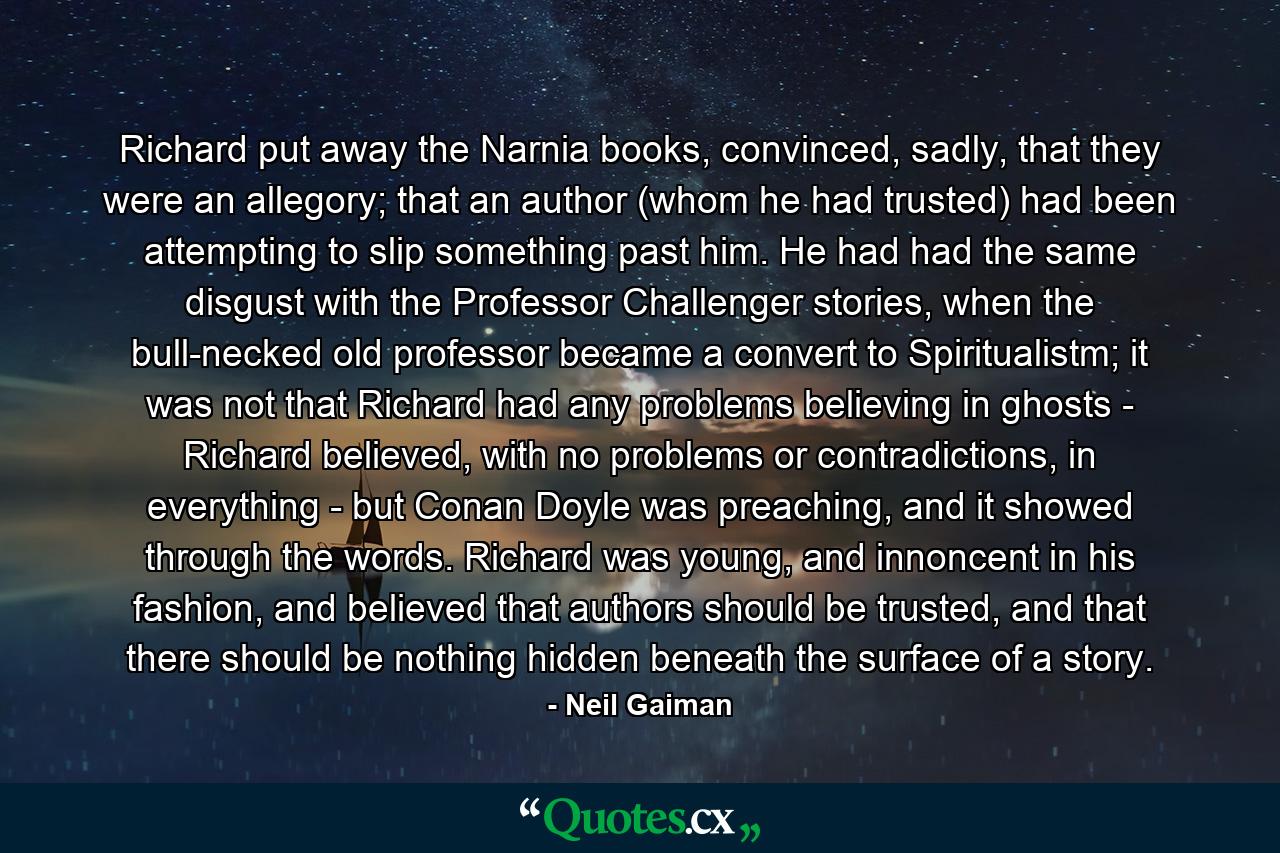 Richard put away the Narnia books, convinced, sadly, that they were an allegory; that an author (whom he had trusted) had been attempting to slip something past him. He had had the same disgust with the Professor Challenger stories, when the bull-necked old professor became a convert to Spiritualistm; it was not that Richard had any problems believing in ghosts - Richard believed, with no problems or contradictions, in everything - but Conan Doyle was preaching, and it showed through the words. Richard was young, and innoncent in his fashion, and believed that authors should be trusted, and that there should be nothing hidden beneath the surface of a story. - Quote by Neil Gaiman