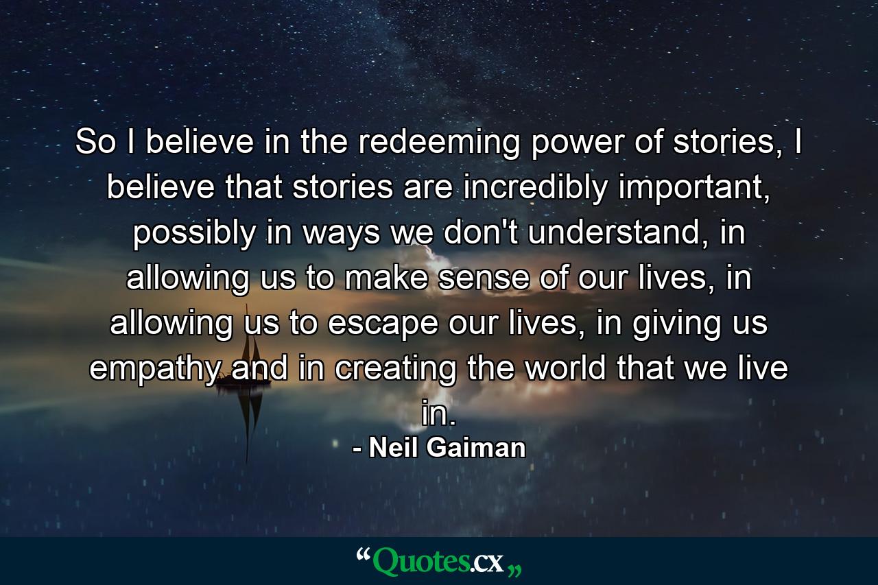 So I believe in the redeeming power of stories, I believe that stories are incredibly important, possibly in ways we don't understand, in allowing us to make sense of our lives, in allowing us to escape our lives, in giving us empathy and in creating the world that we live in. - Quote by Neil Gaiman