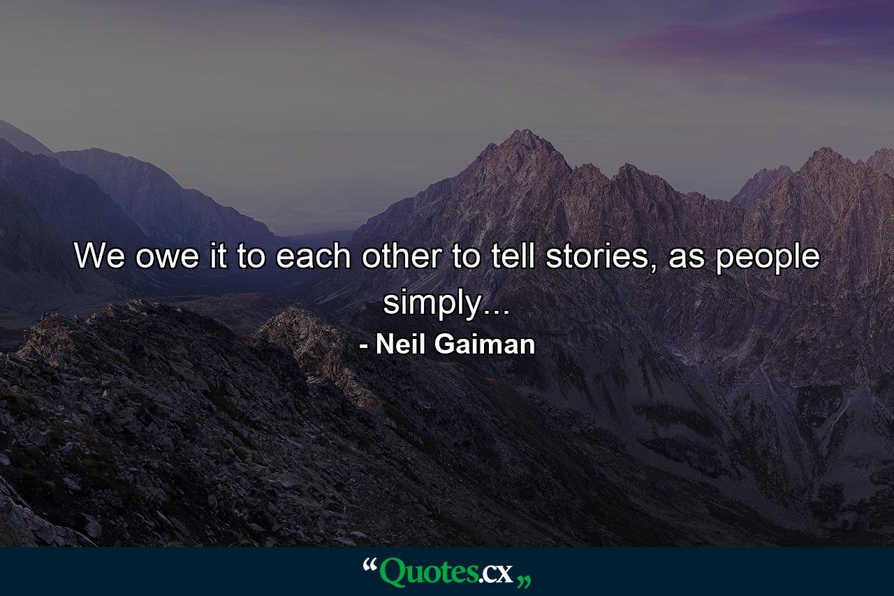 We owe it to each other to tell stories, as people simply... - Quote by Neil Gaiman