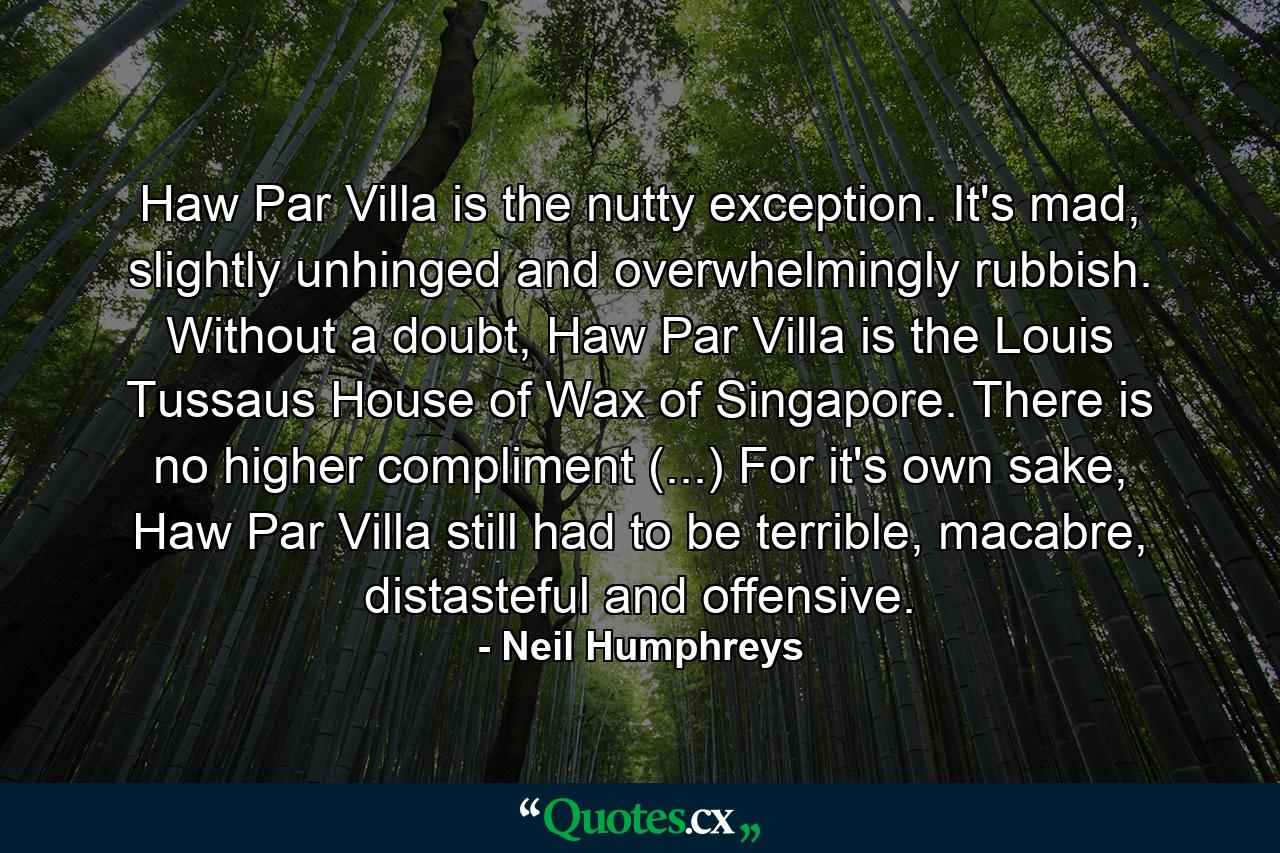 Haw Par Villa is the nutty exception. It's mad, slightly unhinged and overwhelmingly rubbish. Without a doubt, Haw Par Villa is the Louis Tussaus House of Wax of Singapore. There is no higher compliment (...) For it's own sake, Haw Par Villa still had to be terrible, macabre, distasteful and offensive. - Quote by Neil Humphreys