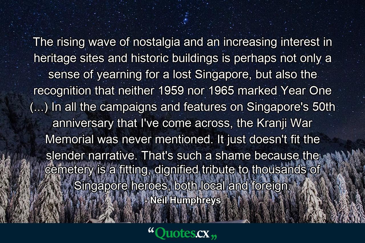 The rising wave of nostalgia and an increasing interest in heritage sites and historic buildings is perhaps not only a sense of yearning for a lost Singapore, but also the recognition that neither 1959 nor 1965 marked Year One (...) In all the campaigns and features on Singapore's 50th anniversary that I've come across, the Kranji War Memorial was never mentioned. It just doesn't fit the slender narrative. That's such a shame because the cemetery is a fitting, dignified tribute to thousands of Singapore heroes, both local and foreign. - Quote by Neil Humphreys