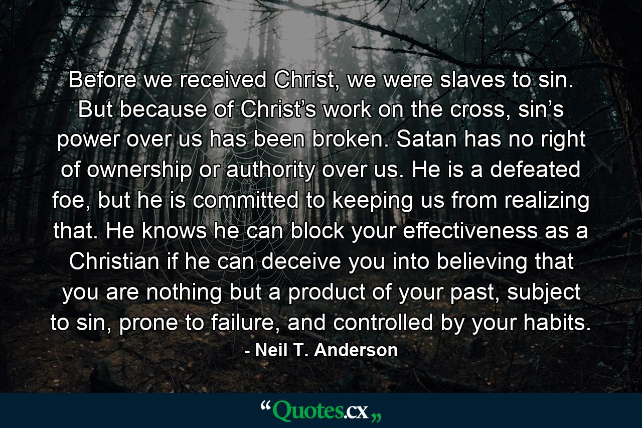 Before we received Christ, we were slaves to sin. But because of Christ’s work on the cross, sin’s power over us has been broken. Satan has no right of ownership or authority over us. He is a defeated foe, but he is committed to keeping us from realizing that. He knows he can block your effectiveness as a Christian if he can deceive you into believing that you are nothing but a product of your past, subject to sin, prone to failure, and controlled by your habits. - Quote by Neil T. Anderson