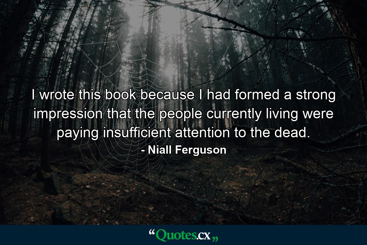 I wrote this book because I had formed a strong impression that the people currently living were paying insufficient attention to the dead. - Quote by Niall Ferguson