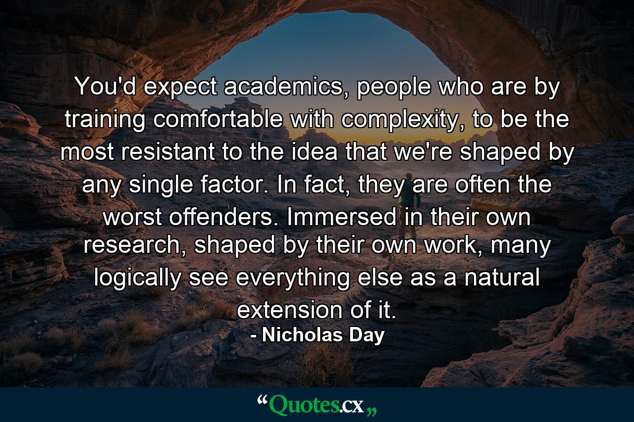 You'd expect academics, people who are by training comfortable with complexity, to be the most resistant to the idea that we're shaped by any single factor. In fact, they are often the worst offenders. Immersed in their own research, shaped by their own work, many logically see everything else as a natural extension of it. - Quote by Nicholas Day