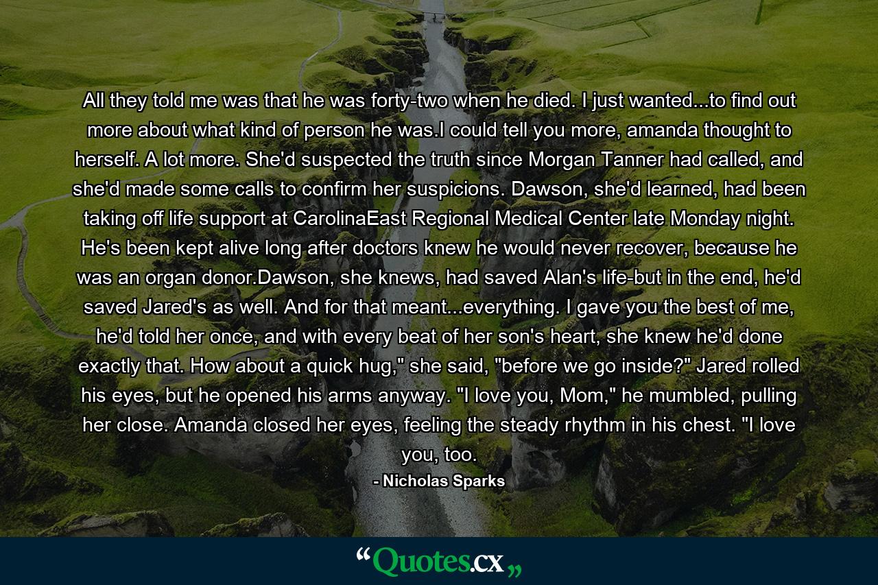 All they told me was that he was forty-two when he died. I just wanted...to find out more about what kind of person he was.I could tell you more, amanda thought to herself. A lot more. She'd suspected the truth since Morgan Tanner had called, and she'd made some calls to confirm her suspicions. Dawson, she'd learned, had been taking off life support at CarolinaEast Regional Medical Center late Monday night. He's been kept alive long after doctors knew he would never recover, because he was an organ donor.Dawson, she knews, had saved Alan's life-but in the end, he'd saved Jared's as well. And for that meant...everything. I gave you the best of me, he'd told her once, and with every beat of her son's heart, she knew he'd done exactly that. How about a quick hug,