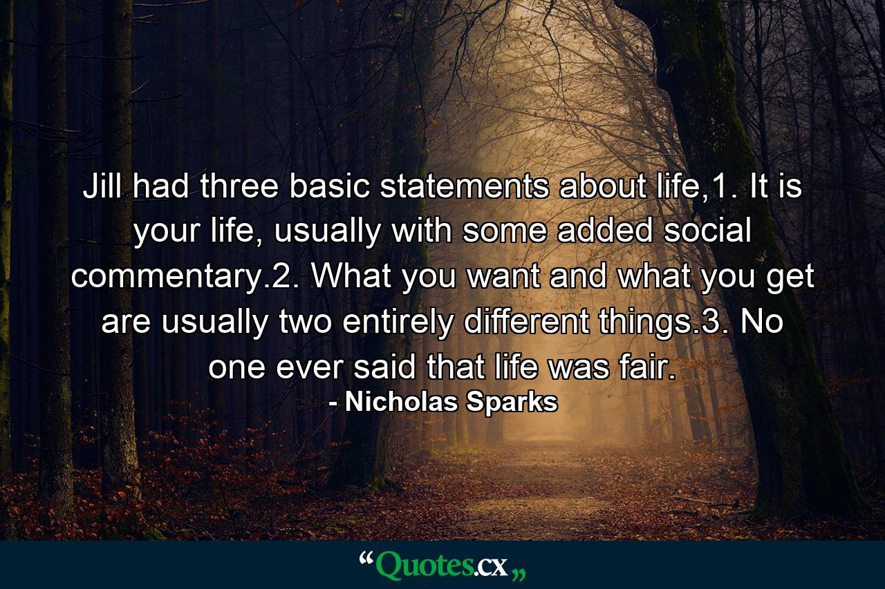 Jill had three basic statements about life,1. It is your life, usually with some added social commentary.2. What you want and what you get are usually two entirely different things.3. No one ever said that life was fair. - Quote by Nicholas Sparks