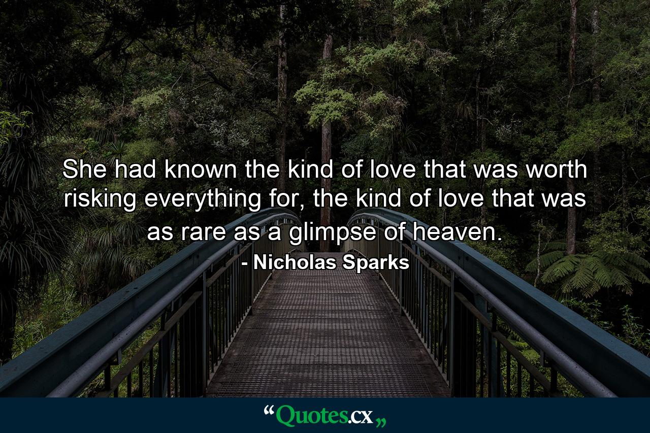 She had known the kind of love that was worth risking everything for, the kind of love that was as rare as a glimpse of heaven. - Quote by Nicholas Sparks