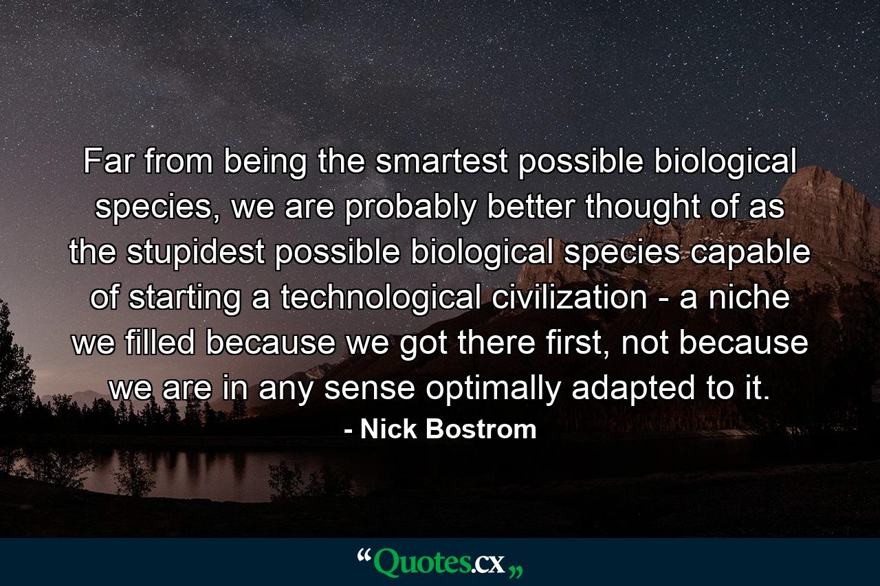 Far from being the smartest possible biological species, we are probably better thought of as the stupidest possible biological species capable of starting a technological civilization - a niche we filled because we got there first, not because we are in any sense optimally adapted to it. - Quote by Nick Bostrom