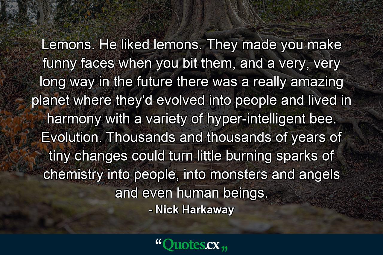 Lemons. He liked lemons. They made you make funny faces when you bit them, and a very, very long way in the future there was a really amazing planet where they'd evolved into people and lived in harmony with a variety of hyper-intelligent bee. Evolution. Thousands and thousands of years of tiny changes could turn little burning sparks of chemistry into people, into monsters and angels and even human beings. - Quote by Nick Harkaway