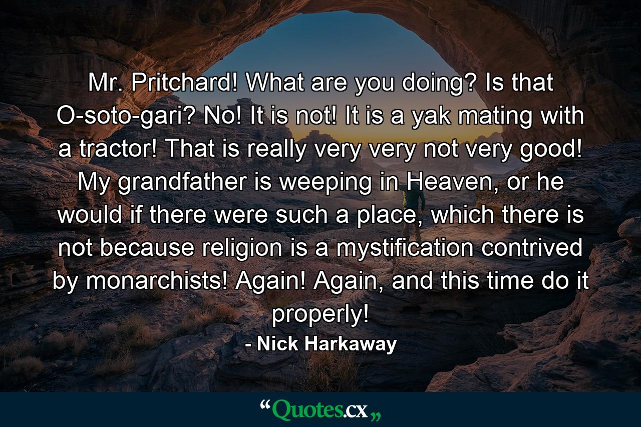 Mr. Pritchard! What are you doing? Is that O-soto-gari? No! It is not! It is a yak mating with a tractor! That is really very very not very good! My grandfather is weeping in Heaven, or he would if there were such a place, which there is not because religion is a mystification contrived by monarchists! Again! Again, and this time do it properly! - Quote by Nick Harkaway