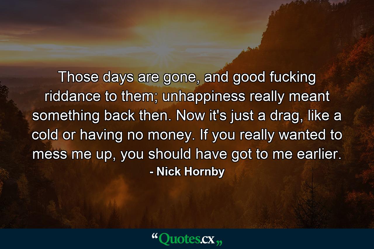 Those days are gone, and good fucking riddance to them; unhappiness really meant something back then. Now it's just a drag, like a cold or having no money. If you really wanted to mess me up, you should have got to me earlier. - Quote by Nick Hornby