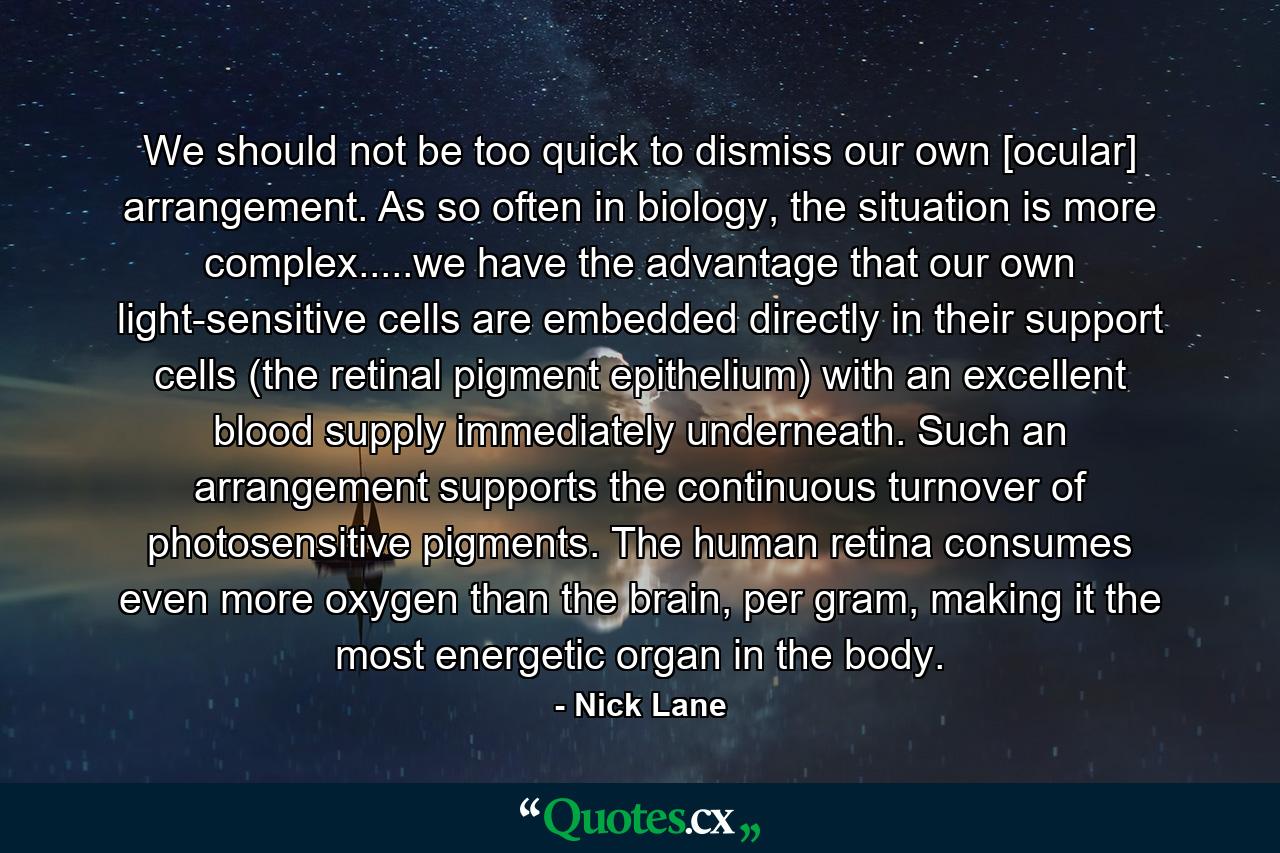 We should not be too quick to dismiss our own [ocular] arrangement. As so often in biology, the situation is more complex.....we have the advantage that our own light-sensitive cells are embedded directly in their support cells (the retinal pigment epithelium) with an excellent blood supply immediately underneath. Such an arrangement supports the continuous turnover of photosensitive pigments. The human retina consumes even more oxygen than the brain, per gram, making it the most energetic organ in the body. - Quote by Nick Lane