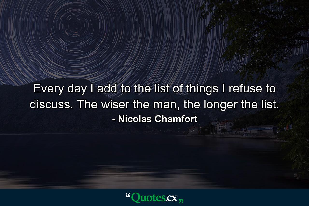 Every day I add to the list of things I refuse to discuss. The wiser the man, the longer the list. - Quote by Nicolas Chamfort