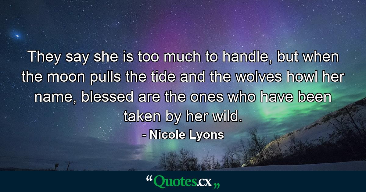 They say she is too much to handle, but when the moon pulls the tide and the wolves howl her name, blessed are the ones who have been taken by her wild. - Quote by Nicole Lyons