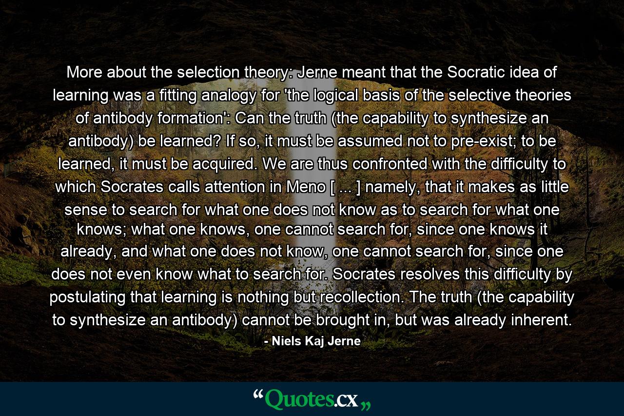 More about the selection theory: Jerne meant that the Socratic idea of learning was a fitting analogy for 'the logical basis of the selective theories of antibody formation': Can the truth (the capability to synthesize an antibody) be learned? If so, it must be assumed not to pre-exist; to be learned, it must be acquired. We are thus confronted with the difficulty to which Socrates calls attention in Meno [ ... ] namely, that it makes as little sense to search for what one does not know as to search for what one knows; what one knows, one cannot search for, since one knows it already, and what one does not know, one cannot search for, since one does not even know what to search for. Socrates resolves this difficulty by postulating that learning is nothing but recollection. The truth (the capability to synthesize an antibody) cannot be brought in, but was already inherent. - Quote by Niels Kaj Jerne