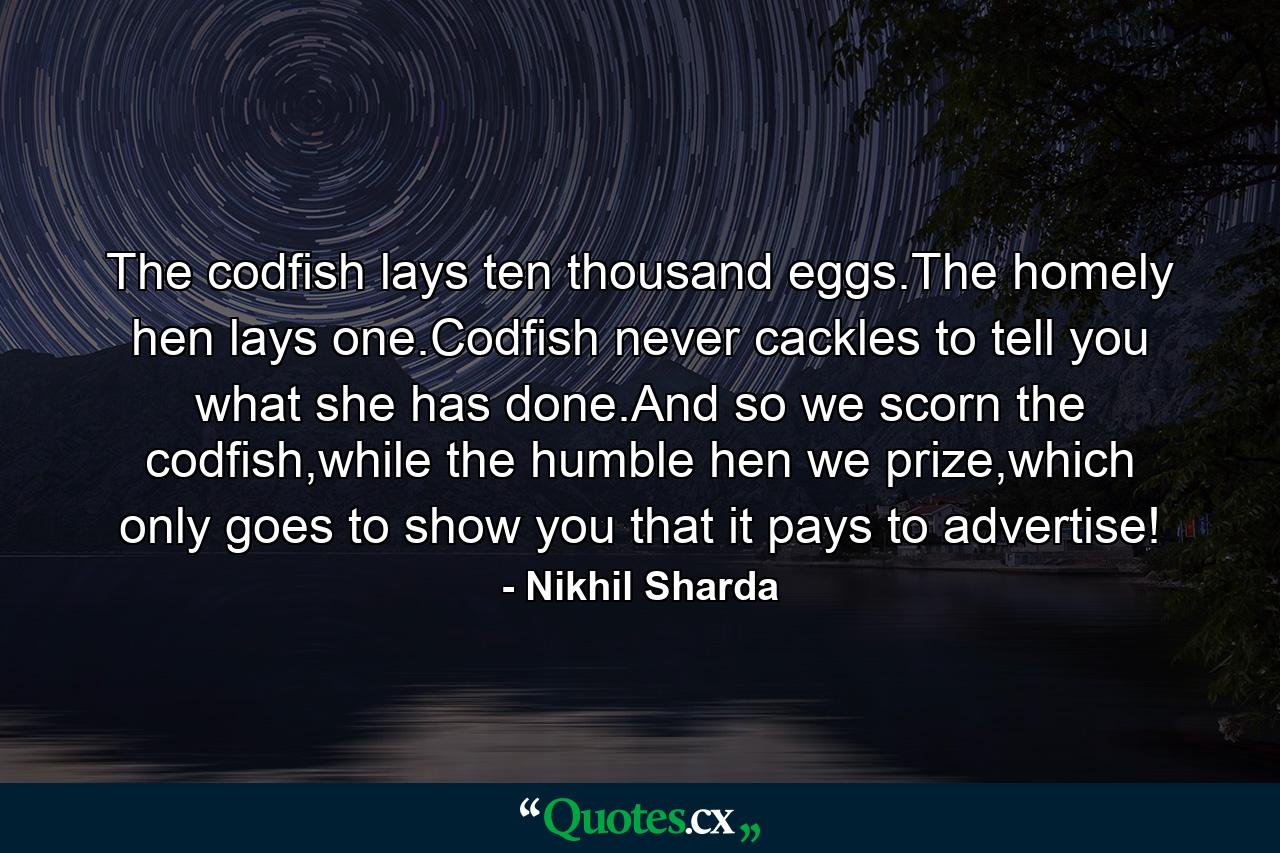 The codfish lays ten thousand eggs.The homely hen lays one.Codfish never cackles to tell you what she has done.And so we scorn the codfish,while the humble hen we prize,which only goes to show you that it pays to advertise! - Quote by Nikhil Sharda