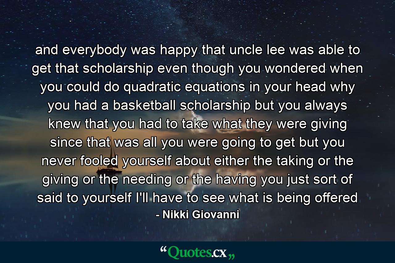 and everybody was happy that uncle lee was able to get that scholarship even though you wondered when you could do quadratic equations in your head why you had a basketball scholarship but you always knew that you had to take what they were giving since that was all you were going to get but you never fooled yourself about either the taking or the giving or the needing or the having you just sort of said to yourself I'll have to see what is being offered - Quote by Nikki Giovanni