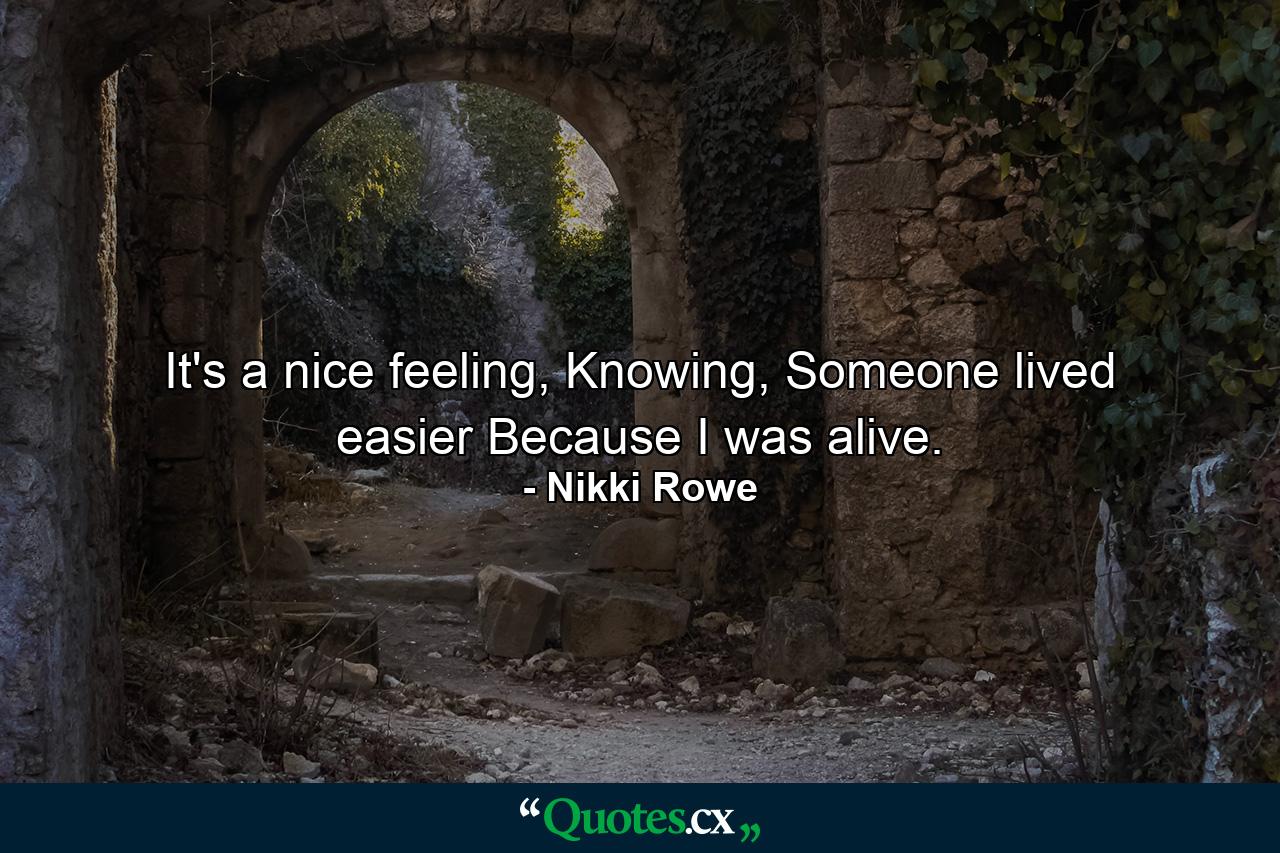 It's a nice feeling, Knowing, Someone lived easier Because I was alive. - Quote by Nikki Rowe