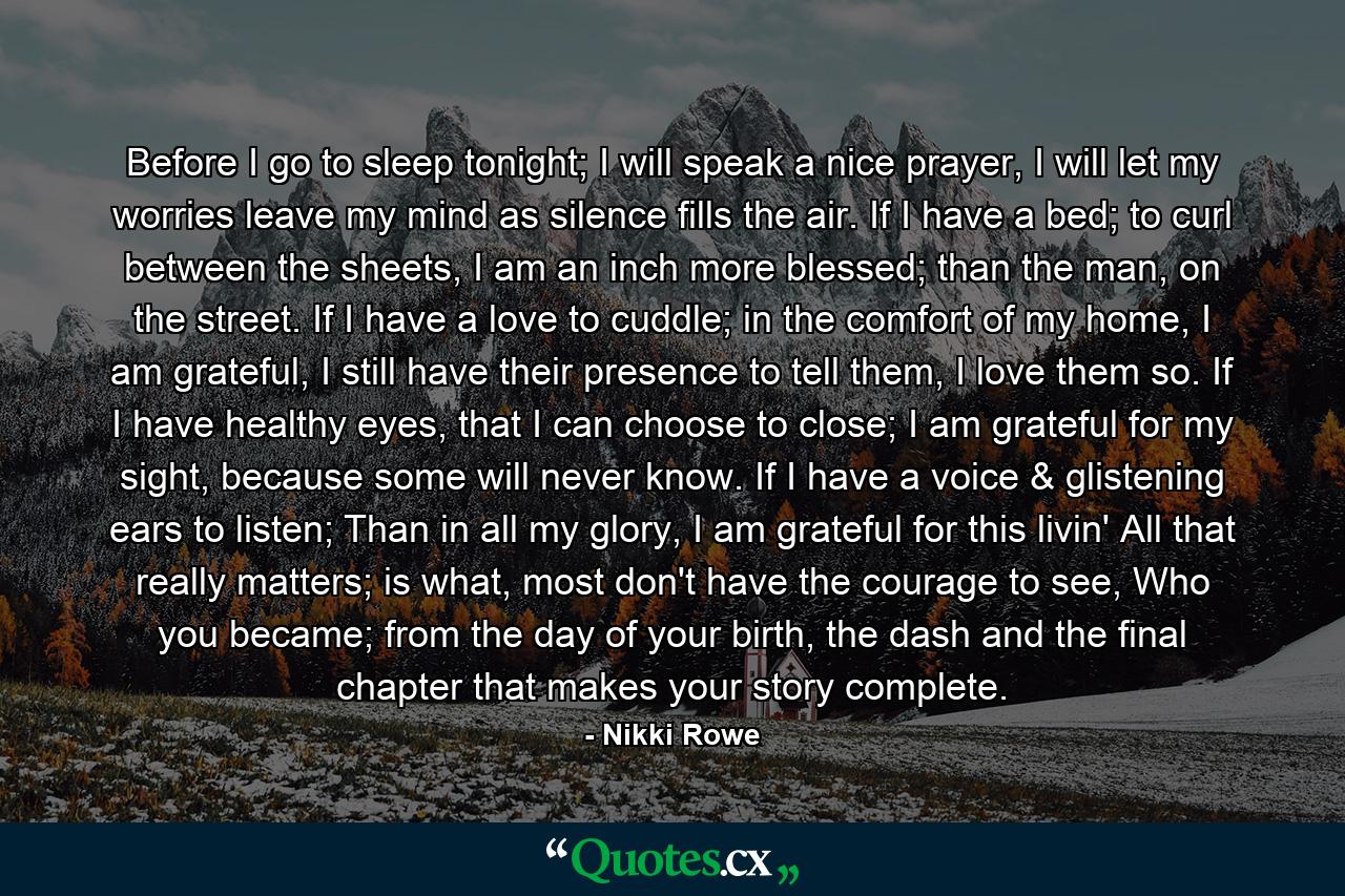 Before I go to sleep tonight; I will speak a nice prayer, I will let my worries leave my mind as silence fills the air. If I have a bed; to curl between the sheets, I am an inch more blessed; than the man, on the street. If I have a love to cuddle; in the comfort of my home, I am grateful, I still have their presence to tell them, I love them so. If I have healthy eyes, that I can choose to close; I am grateful for my sight, because some will never know. If I have a voice & glistening ears to listen; Than in all my glory, I am grateful for this livin' All that really matters; is what, most don't have the courage to see, Who you became; from the day of your birth, the dash and the final chapter that makes your story complete. - Quote by Nikki Rowe