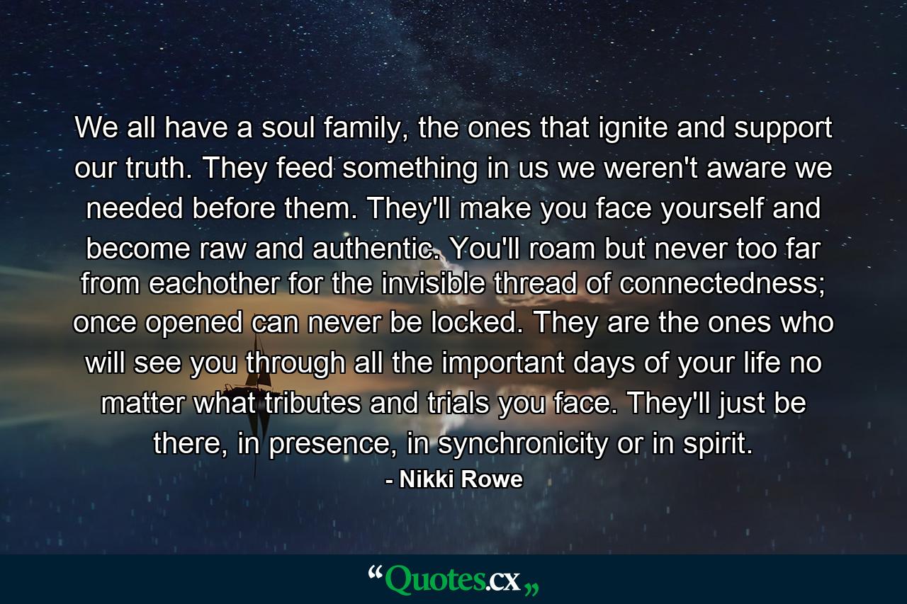 We all have a soul family, the ones that ignite and support our truth. They feed something in us we weren't aware we needed before them. They'll make you face yourself and become raw and authentic. You'll roam but never too far from eachother for the invisible thread of connectedness; once opened can never be locked. They are the ones who will see you through all the important days of your life no matter what tributes and trials you face. They'll just be there, in presence, in synchronicity or in spirit. - Quote by Nikki Rowe