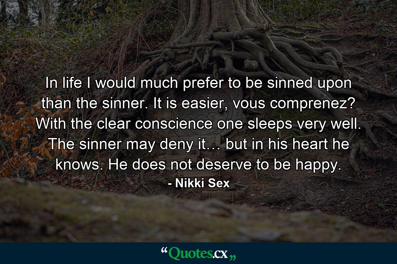 In life I would much prefer to be sinned upon than the sinner. It is easier, vous comprenez? With the clear conscience one sleeps very well. The sinner may deny it… but in his heart he knows. He does not deserve to be happy. - Quote by Nikki Sex