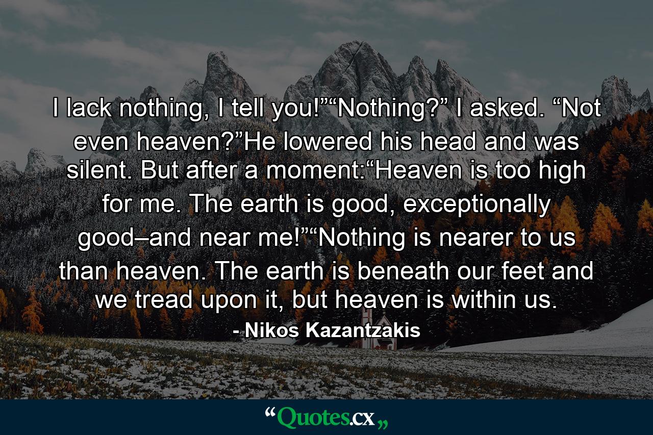 I lack nothing, I tell you!”“Nothing?” I asked. “Not even heaven?”He lowered his head and was silent. But after a moment:“Heaven is too high for me. The earth is good, exceptionally good–and near me!”“Nothing is nearer to us than heaven. The earth is beneath our feet and we tread upon it, but heaven is within us. - Quote by Nikos Kazantzakis