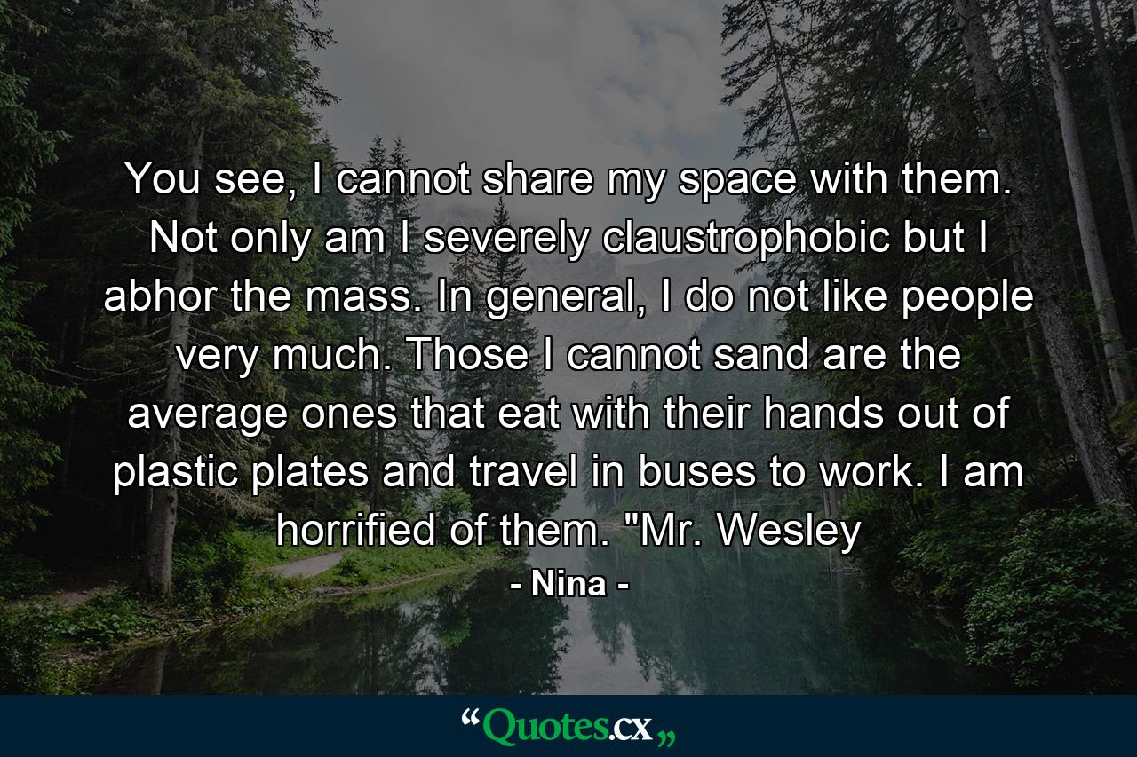 You see, I cannot share my space with them. Not only am I severely claustrophobic but I abhor the mass. In general, I do not like people very much. Those I cannot sand are the average ones that eat with their hands out of plastic plates and travel in buses to work. I am horrified of them. 