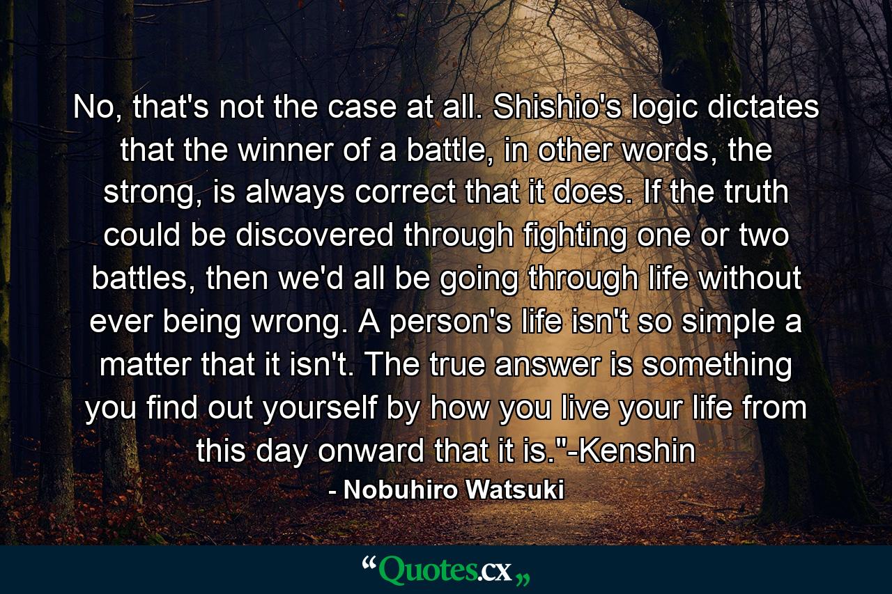 No, that's not the case at all. Shishio's logic dictates that the winner of a battle, in other words, the strong, is always correct that it does. If the truth could be discovered through fighting one or two battles, then we'd all be going through life without ever being wrong. A person's life isn't so simple a matter that it isn't. The true answer is something you find out yourself by how you live your life from this day onward that it is.