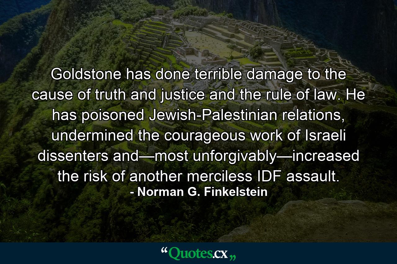 Goldstone has done terrible damage to the cause of truth and justice and the rule of law. He has poisoned Jewish-Palestinian relations, undermined the courageous work of Israeli dissenters and—most unforgivably—increased the risk of another merciless IDF assault. - Quote by Norman G. Finkelstein