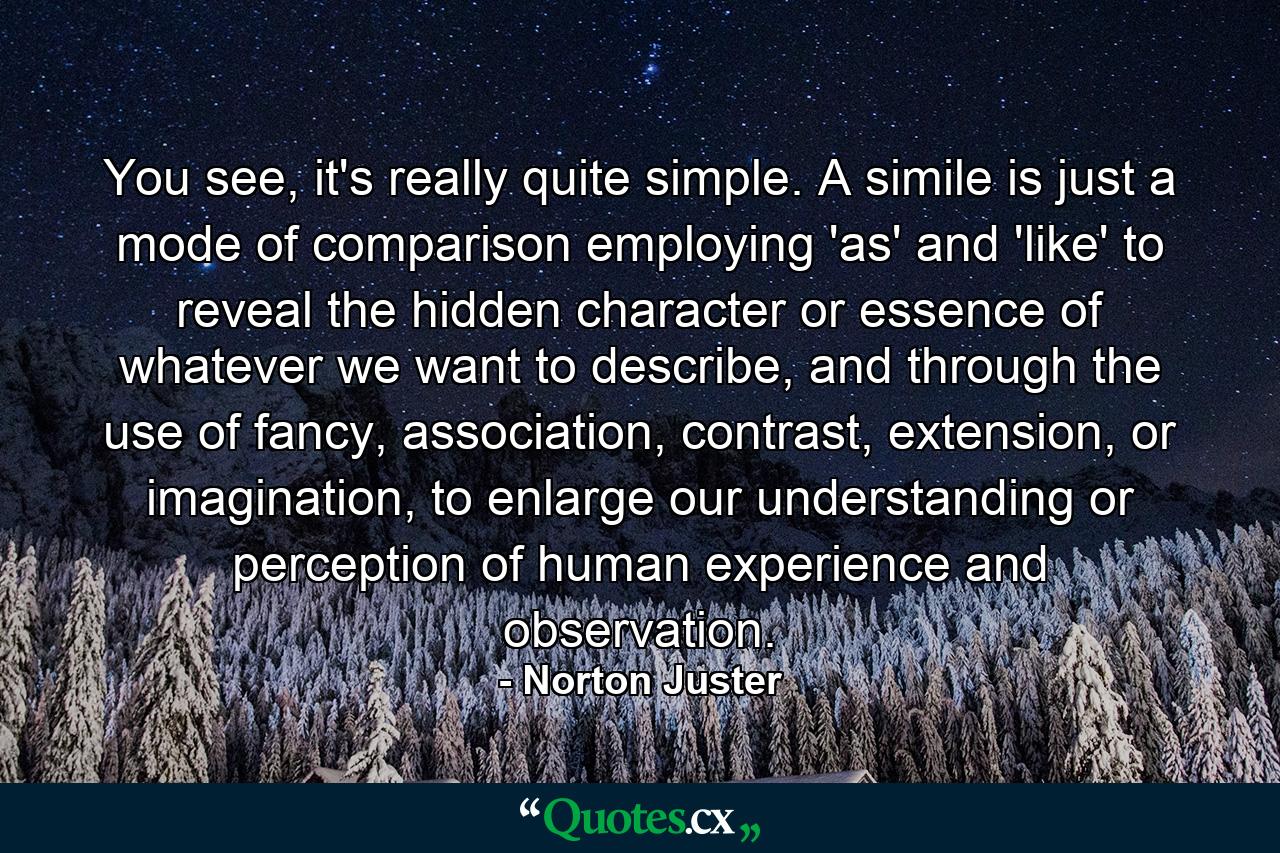 You see, it's really quite simple. A simile is just a mode of comparison employing 'as' and 'like' to reveal the hidden character or essence of whatever we want to describe, and through the use of fancy, association, contrast, extension, or imagination, to enlarge our understanding or perception of human experience and observation. - Quote by Norton Juster