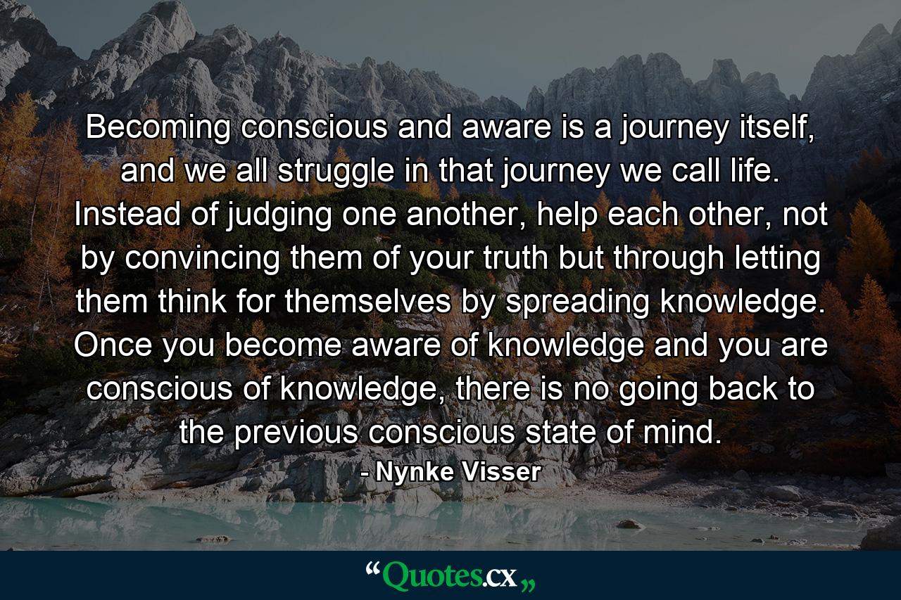 Becoming conscious and aware is a journey itself, and we all struggle in that journey we call life. Instead of judging one another, help each other, not by convincing them of your truth but through letting them think for themselves by spreading knowledge. Once you become aware of knowledge and you are conscious of knowledge, there is no going back to the previous conscious state of mind. - Quote by Nynke Visser