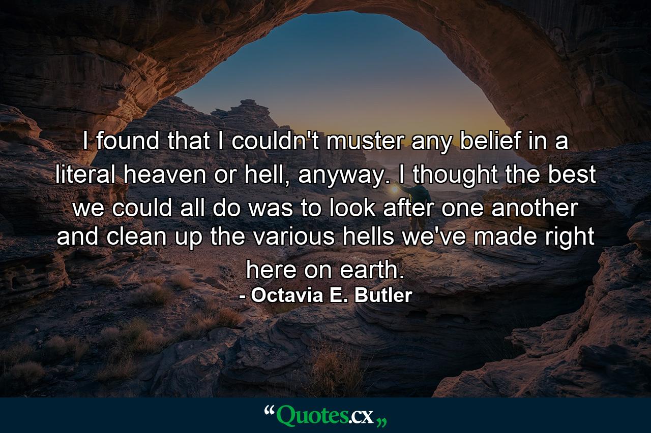 I found that I couldn't muster any belief in a literal heaven or hell, anyway. I thought the best we could all do was to look after one another and clean up the various hells we've made right here on earth. - Quote by Octavia E. Butler