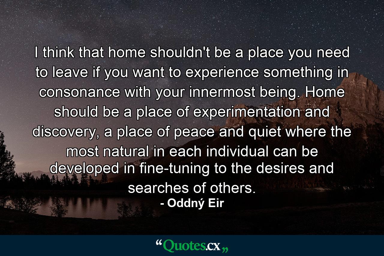 I think that home shouldn't be a place you need to leave if you want to experience something in consonance with your innermost being. Home should be a place of experimentation and discovery, a place of peace and quiet where the most natural in each individual can be developed in fine-tuning to the desires and searches of others. - Quote by Oddný Eir